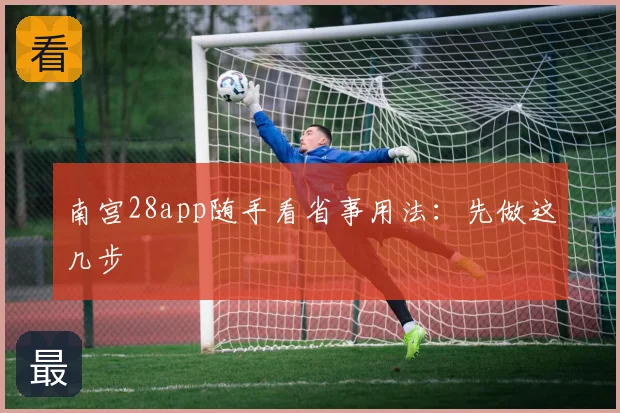 南宫28app随手看省事用法：先做这几步